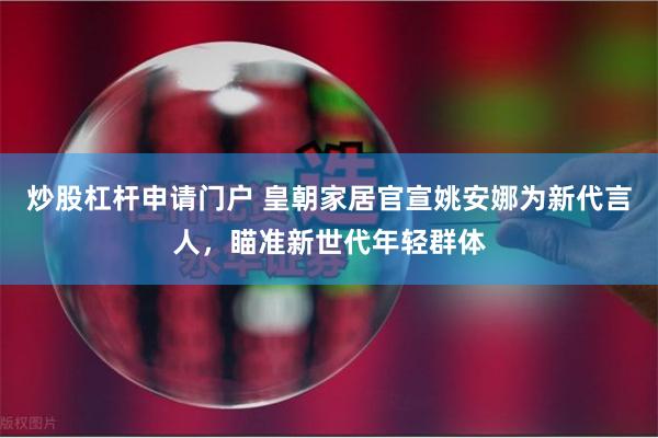 炒股杠杆申请门户 皇朝家居官宣姚安娜为新代言人，瞄准新世代年轻群体