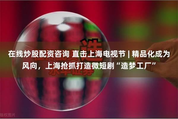 在线炒股配资咨询 直击上海电视节 | 精品化成为风向，上海抢抓打造微短剧“造梦工厂”