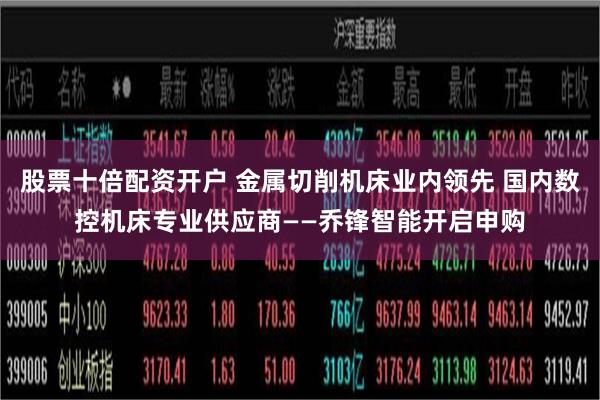 股票十倍配资开户 金属切削机床业内领先 国内数控机床专业供应商——乔锋智能开启申购