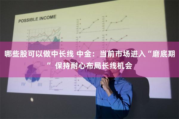 哪些股可以做中长线 中金：当前市场进入“磨底期” 保持耐心布局长线机会