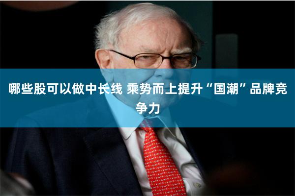 哪些股可以做中长线 乘势而上提升“国潮”品牌竞争力