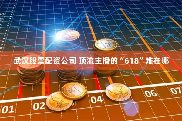 武汉股票配资公司 顶流主播的“618”难在哪