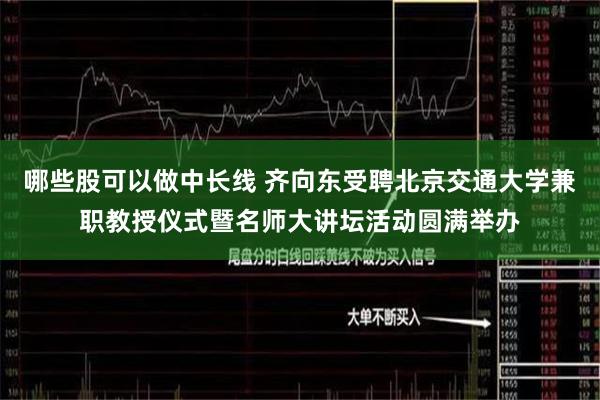 哪些股可以做中长线 齐向东受聘北京交通大学兼职教授仪式暨名师大讲坛活动圆满举办