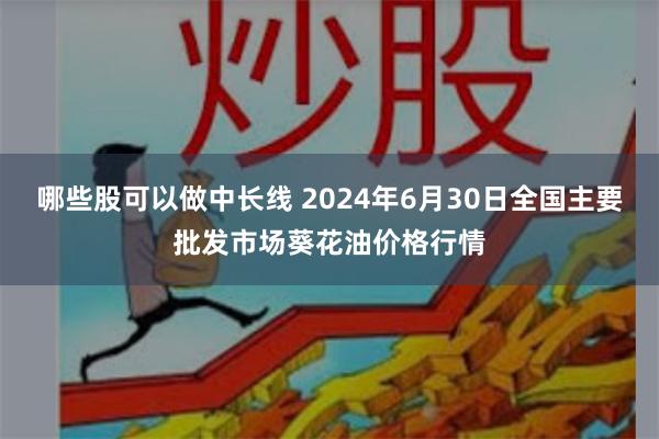 哪些股可以做中长线 2024年6月30日全国主要批发市场葵花油价格行情