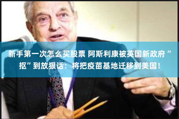 新手第一次怎么买股票 阿斯利康被英国新政府“抠”到放狠话：将把疫苗基地迁移到美国！