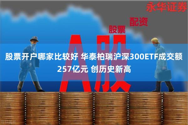 股票开户哪家比较好 华泰柏瑞沪深300ETF成交额257亿元 创历史新高