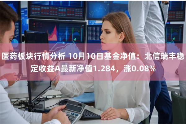 医药板块行情分析 10月10日基金净值：北信瑞丰稳定收益A最新净值1.284，涨0.08%