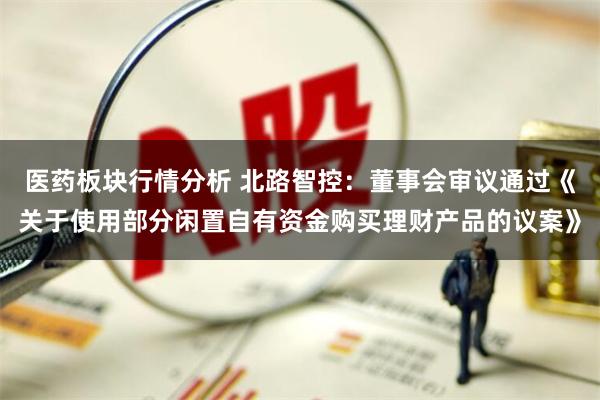 医药板块行情分析 北路智控：董事会审议通过《关于使用部分闲置自有资金购买理财产品的议案》