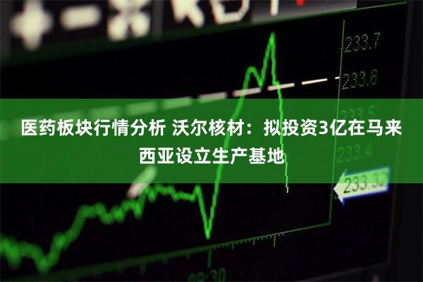 医药板块行情分析 沃尔核材：拟投资3亿在马来西亚设立生产基地